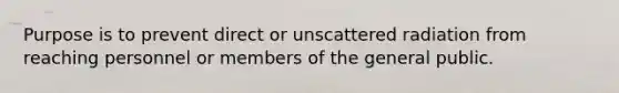 Purpose is to prevent direct or unscattered radiation from reaching personnel or members of the general public.