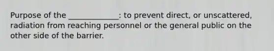 Purpose of the _____________: to prevent direct, or unscattered, radiation from reaching personnel or the general public on the other side of the barrier.