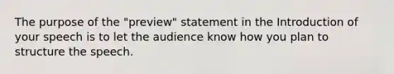 The purpose of the "preview" statement in the Introduction of your speech is to let the audience know how you plan to structure the speech.