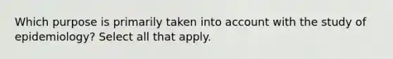 Which purpose is primarily taken into account with the study of epidemiology? Select all that apply.