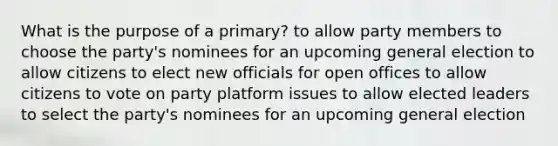 What is the purpose of a primary? to allow party members to choose the party's nominees for an upcoming general election to allow citizens to elect new officials for open offices to allow citizens to vote on party platform issues to allow elected leaders to select the party's nominees for an upcoming general election