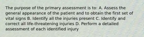 The purpose of the primary assessment is to: A. Assess the general appearance of the patient and to obtain the first set of vital signs B. Identify all the injuries present C. Identify and correct all life-threatening injuries D. Perform a detailed assessment of each identified injury