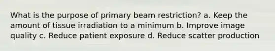 What is the purpose of primary beam restriction? a. Keep the amount of tissue irradiation to a minimum b. Improve image quality c. Reduce patient exposure d. Reduce scatter production