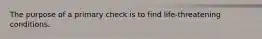 The purpose of a primary check is to find life-threatening conditions.