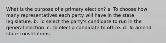 What is the purpose of a primary election? a. To choose how many representatives each party will have in the state legislature. b. To select the party's candidate to run in the general election. c. To elect a candidate to office. d. To amend state constitutions.