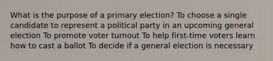 What is the purpose of a primary election? To choose a single candidate to represent a political party in an upcoming general election To promote voter turnout To help first-time voters learn how to cast a ballot To decide if a general election is necessary