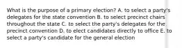 What is the purpose of a primary election? A. to select a party's delegates for the state convention B. to select precinct chairs throughout the state C. to select the party's delegates for the precinct convention D. to elect candidates directly to office E. to select a party's candidate for the general election