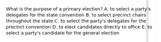 What is the purpose of a primary election? A. to select a party's delegates for the state convention B. to select precinct chairs throughout the state C. to select the party's delegates for the precinct convention D. to elect candidates directly to office E. to select a party's candidate for the general election