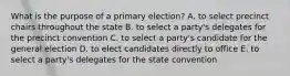 What is the purpose of a primary election? A. to select precinct chairs throughout the state B. to select a party's delegates for the precinct convention C. to select a party's candidate for the general election D. to elect candidates directly to office E. to select a party's delegates for the state convention