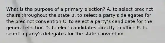 What is the purpose of a primary election? A. to select precinct chairs throughout the state B. to select a party's delegates for the precinct convention C. to select a party's candidate for the general election D. to elect candidates directly to office E. to select a party's delegates for the state convention