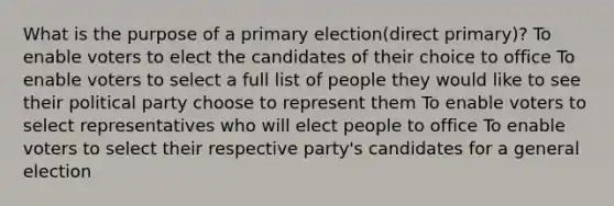 What is the purpose of a primary election(direct primary)? To enable voters to elect the candidates of their choice to office To enable voters to select a full list of people they would like to see their political party choose to represent them To enable voters to select representatives who will elect people to office To enable voters to select their respective party's candidates for a general election