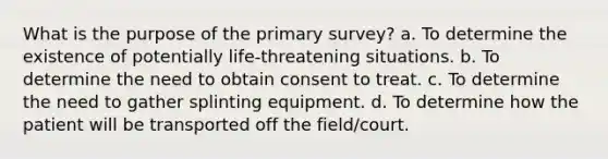 What is the purpose of the primary survey? a. To determine the existence of potentially life-threatening situations. b. To determine the need to obtain consent to treat. c. To determine the need to gather splinting equipment. d. To determine how the patient will be transported off the field/court.