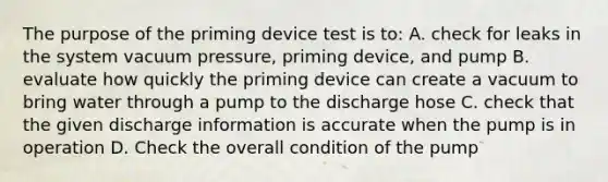 The purpose of the priming device test is to: A. check for leaks in the system vacuum pressure, priming device, and pump B. evaluate how quickly the priming device can create a vacuum to bring water through a pump to the discharge hose C. check that the given discharge information is accurate when the pump is in operation D. Check the overall condition of the pump