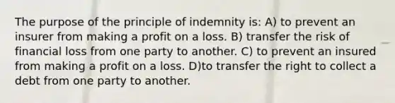 The purpose of the principle of indemnity is: A) to prevent an insurer from making a profit on a loss. B) transfer the risk of financial loss from one party to another. C) to prevent an insured from making a profit on a loss. D)to transfer the right to collect a debt from one party to another.