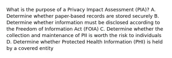 What is the purpose of a Privacy Impact Assessment (PIA)? A. Determine whether paper-based records are stored securely B. Determine whether information must be disclosed according to the Freedom of Information Act (FOIA) C. Determine whether the collection and maintenance of PII is worth the risk to individuals D. Determine whether Protected Health Information (PHI) is held by a covered entity