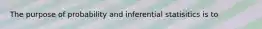 The purpose of probability and inferential statisitics is to