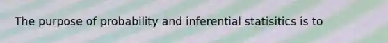 The purpose of probability and inferential statisitics is to