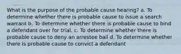 What is the purpose of the probable cause hearing? a. To determine whether there is probable cause to issue a search warrant b. To determine whether there is probable cause to bind a defendant over for trial. c. To determine whether there is probable cause to deny an arrestee bail d. To determine whether there is probable cause to convict a defendant