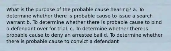 What is the purpose of the probable cause hearing? a. To determine whether there is probable cause to issue a search warrant b. To determine whether there is probable cause to bind a defendant over for trial. c. To determine whether there is probable cause to deny an arrestee bail d. To determine whether there is probable cause to convict a defendant