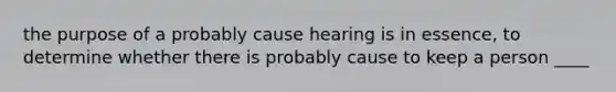 the purpose of a probably cause hearing is in essence, to determine whether there is probably cause to keep a person ____