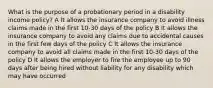 What is the purpose of a probationary period in a disability income policy? A It allows the insurance company to avoid illness claims made in the first 10-30 days of the policy B It allows the insurance company to avoid any claims due to accidental causes in the first few days of the policy C It allows the insurance company to avoid all claims made in the first 10-30 days of the policy D It allows the employer to fire the employee up to 90 days after being hired without liability for any disability which may have occurred