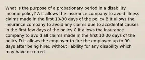 What is the purpose of a probationary period in a disability income policy? A It allows the insurance company to avoid illness claims made in the first 10-30 days of the policy B It allows the insurance company to avoid any claims due to accidental causes in the first few days of the policy C It allows the insurance company to avoid all claims made in the first 10-30 days of the policy D It allows the employer to fire the employee up to 90 days after being hired without liability for any disability which may have occurred