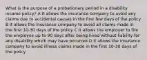 What is the purpose of a probationary period in a disability income policy? A It allows the insurance company to avoid any claims due to accidental causes in the first few days of the policy B It allows the insurance company to avoid all claims made in the first 10-30 days of the policy C It allows the employer to fire the employee up to 90 days after being hired without liability for any disability which may have occurred D It allows the insurance company to avoid illness claims made in the first 10-30 days of the policy