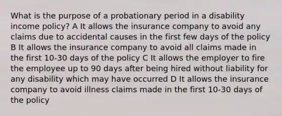 What is the purpose of a probationary period in a disability income policy? A It allows the insurance company to avoid any claims due to accidental causes in the first few days of the policy B It allows the insurance company to avoid all claims made in the first 10-30 days of the policy C It allows the employer to fire the employee up to 90 days after being hired without liability for any disability which may have occurred D It allows the insurance company to avoid illness claims made in the first 10-30 days of the policy