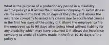 What is the purpose of a probationary period in a disability income policy? A It allows the insurance company to avoid illness claims made in the first 10-30 days of the policy B It allows the insurance company to avoid any claims due to accidental causes in the first few days of the policy C It allows the employer to fire the employee up to 90 days after being hired without liability for any disability which may have occurred D It allows the insurance company to avoid all claims made in the first 10-30 days of the policy x