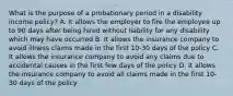 What is the purpose of a probationary period in a disability income policy? A. It allows the employer to fire the employee up to 90 days after being hired without liability for any disability which may have occurred B. It allows the insurance company to avoid illness claims made in the first 10-30 days of the policy C. It allows the insurance company to avoid any claims due to accidental causes in the first few days of the policy D. It allows the insurance company to avoid all claims made in the first 10-30 days of the policy