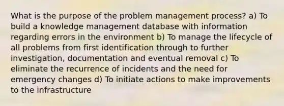 What is the purpose of the problem management process? a) To build a knowledge management database with information regarding errors in the environment b) To manage the lifecycle of all problems from first identification through to further investigation, documentation and eventual removal c) To eliminate the recurrence of incidents and the need for emergency changes d) To initiate actions to make improvements to the infrastructure