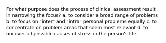 For what purpose does the process of clinical assessment result in narrowing the focus? a. to consider a broad range of problems b. to focus on "inter" and "intra" personal problems equally c. to concentrate on problem areas that seem most relevant d. to uncover all possible causes of stress in the person's life