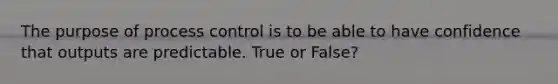 The purpose of process control is to be able to have confidence that outputs are predictable. True or False?