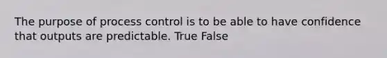 The purpose of process control is to be able to have confidence that outputs are predictable. True False