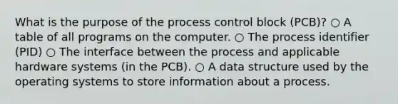 What is the purpose of the process control block (PCB)? ○ A table of all programs on the computer. ○ The process identifier (PID) ○ The interface between the process and applicable hardware systems (in the PCB). ○ A data structure used by the operating systems to store information about a process.