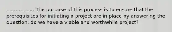 .................. The purpose of this process is to ensure that the prerequisites for initiating a project are in place by answering the question: do we have a viable and worthwhile project?