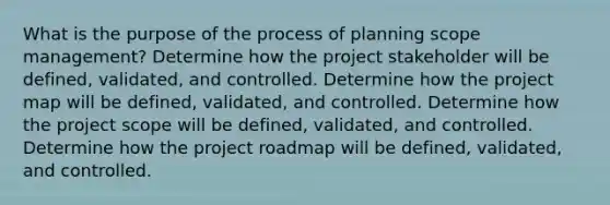 What is the purpose of the process of planning scope management? Determine how the project stakeholder will be defined, validated, and controlled. Determine how the project map will be defined, validated, and controlled. Determine how the project scope will be defined, validated, and controlled. Determine how the project roadmap will be defined, validated, and controlled.