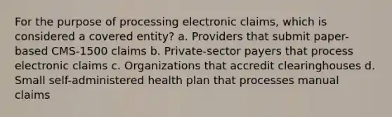 For the purpose of processing electronic claims, which is considered a covered entity? a. Providers that submit paper-based CMS-1500 claims b. Private-sector payers that process electronic claims c. Organizations that accredit clearinghouses d. Small self-administered health plan that processes manual claims