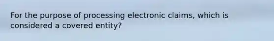 For the purpose of processing electronic claims, which is considered a covered entity?