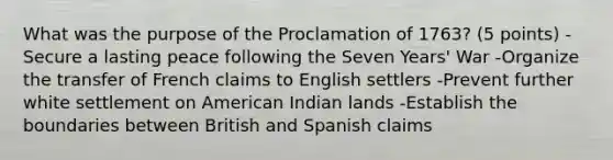 What was the purpose of the Proclamation of 1763? (5 points) -Secure a lasting peace following the Seven Years' War -Organize the transfer of French claims to English settlers -Prevent further white settlement on American Indian lands -Establish the boundaries between British and Spanish claims