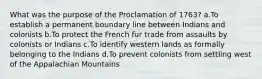 What was the purpose of the Proclamation of 1763? a.To establish a permanent boundary line between Indians and colonists b.To protect the French fur trade from assaults by colonists or Indians c.To identify western lands as formally belonging to the Indians d.To prevent colonists from settling west of the Appalachian Mountains