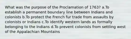 What was the purpose of the Proclamation of 1763? a.To establish a permanent boundary line between Indians and colonists b.To protect the French fur trade from assaults by colonists or Indians c.To identify western lands as formally belonging to the Indians d.To prevent colonists from settling west of the Appalachian Mountains