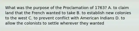 What was the purpose of the Proclamation of 1763? A. to claim land that the French wanted to take B. to establish new colonies to the west C. to prevent conflict with American Indians D. to allow the colonists to settle wherever they wanted