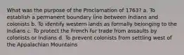 What was the purpose of the Proclamation of 1763? a. To establish a permanent boundary line between Indians and colonists b. To identify western lands as formally belonging to the Indians c. To protect the French fur trade from assaults by colonists or Indians d. To prevent colonists from settling west of the Appalachian Mountains