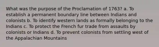 What was the purpose of the Proclamation of 1763? a. To establish a permanent boundary line between Indians and colonists b. To identify western lands as formally belonging to the Indians c. To protect the French fur trade from assaults by colonists or Indians d. To prevent colonists from settling west of the Appalachian Mountains