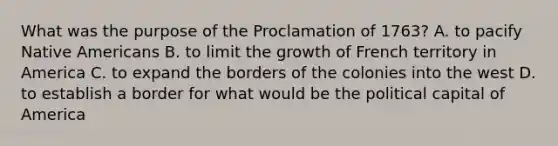 What was the purpose of the Proclamation of 1763? A. to pacify Native Americans B. to limit the growth of French territory in America C. to expand the borders of the colonies into the west D. to establish a border for what would be the political capital of America