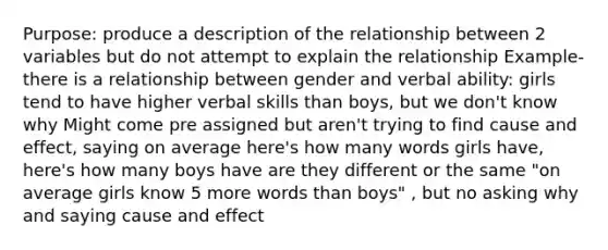 Purpose: produce a description of the relationship between 2 variables but do not attempt to explain the relationship Example- there is a relationship between gender and verbal ability: girls tend to have higher verbal skills than boys, but we don't know why Might come pre assigned but aren't trying to find cause and effect, saying on average here's how many words girls have, here's how many boys have are they different or the same "on average girls know 5 more words than boys" , but no asking why and saying cause and effect