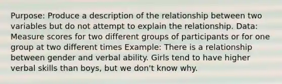 Purpose: Produce a description of the relationship between two variables but do not attempt to explain the relationship. Data: Measure scores for two different groups of participants or for one group at two different times Example: There is a relationship between gender and verbal ability. Girls tend to have higher verbal skills than boys, but we don't know why.