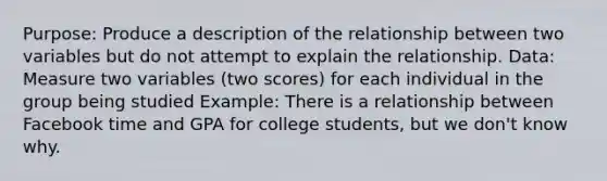 Purpose: Produce a description of the relationship between two variables but do not attempt to explain the relationship. Data: Measure two variables (two scores) for each individual in the group being studied Example: There is a relationship between Facebook time and GPA for college students, but we don't know why.