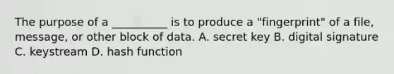 The purpose of a __________ is to produce a "fingerprint" of a file, message, or other block of data. A. secret key B. digital signature C. keystream D. hash function